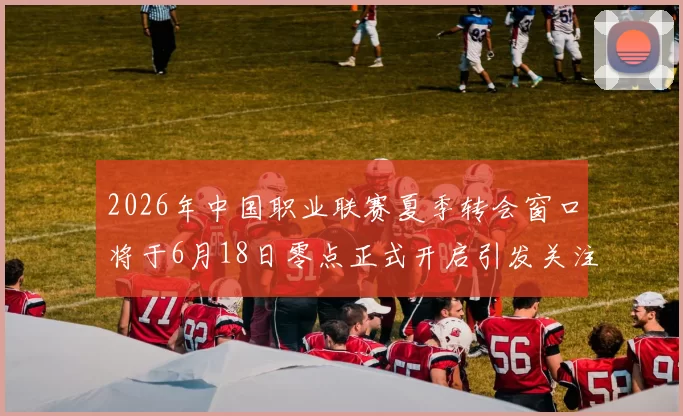 2026年中国职业联赛夏季转会窗口将于6月18日零点正式开启引发关注