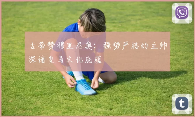 古蒂赞穆里尼奥：强势严格的主帅深谙皇马文化底蕴