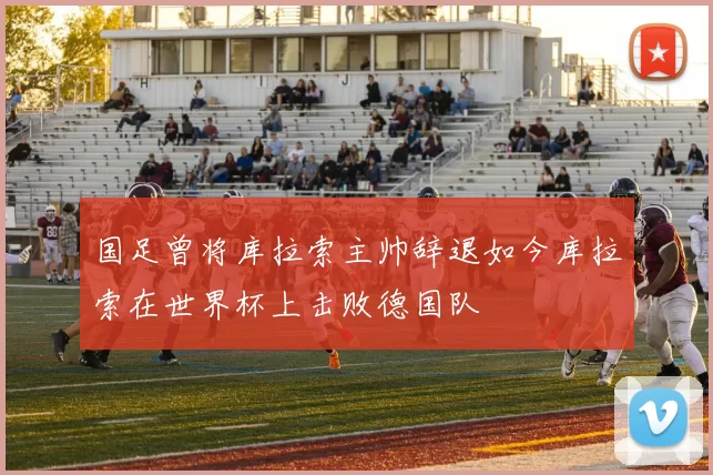 国足曾将库拉索主帅辞退如今库拉索在世界杯上击败德国队