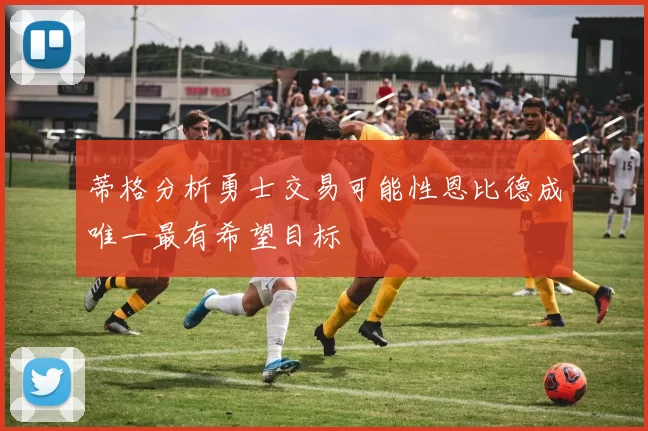 蒂格分析勇士交易可能性恩比德成唯一最有希望目标