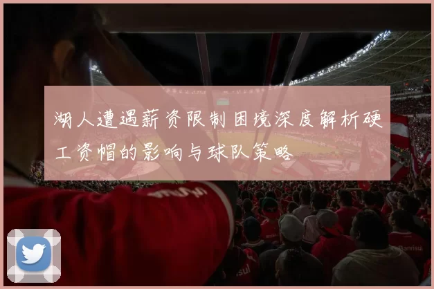 湖人遭遇薪资限制困境深度解析硬工资帽的影响与球队策略