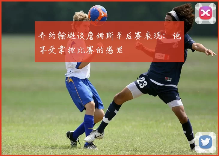 乔约翰逊谈詹姆斯季后赛表现：他享受掌控比赛的感觉