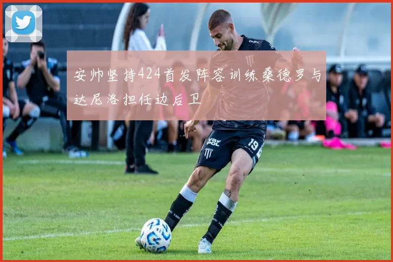 安帅坚持424首发阵容训练桑德罗与达尼洛担任边后卫