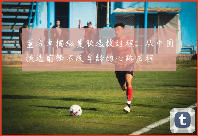 董方卓揭秘曼联选拔过程：从中国挑选前锋不改年龄的心路历程