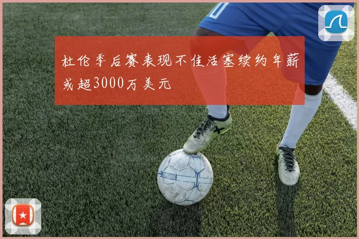 杜伦季后赛表现不佳活塞续约年薪或超3000万美元