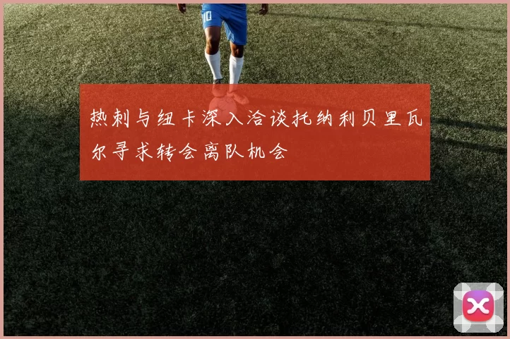 热刺与纽卡深入洽谈托纳利贝里瓦尔寻求转会离队机会