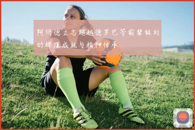 阿玛德立志超越德罗巴等前辈铭刻的辉煌成就与精神传承