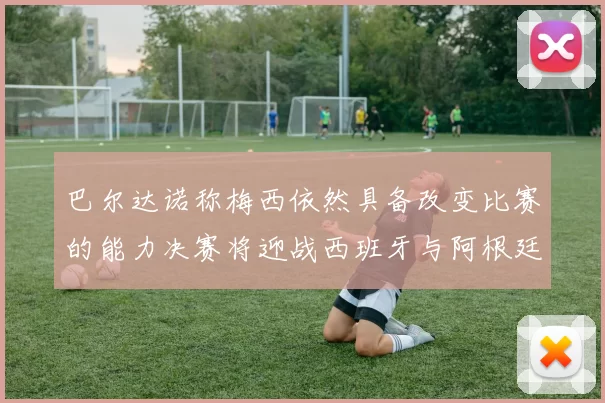 巴尔达诺称梅西依然具备改变比赛的能力决赛将迎战西班牙与阿根廷