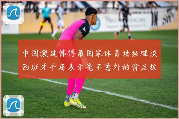 中国援建佛得角国家体育场经理谈西班牙平局表示毫不意外的背后故事