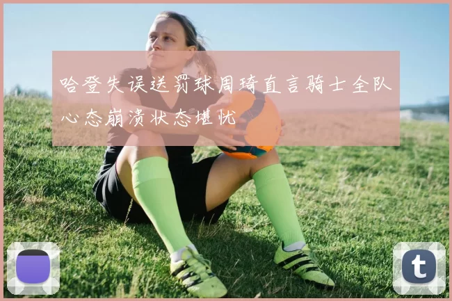 哈登失误送罚球周琦直言骑士全队心态崩溃状态堪忧