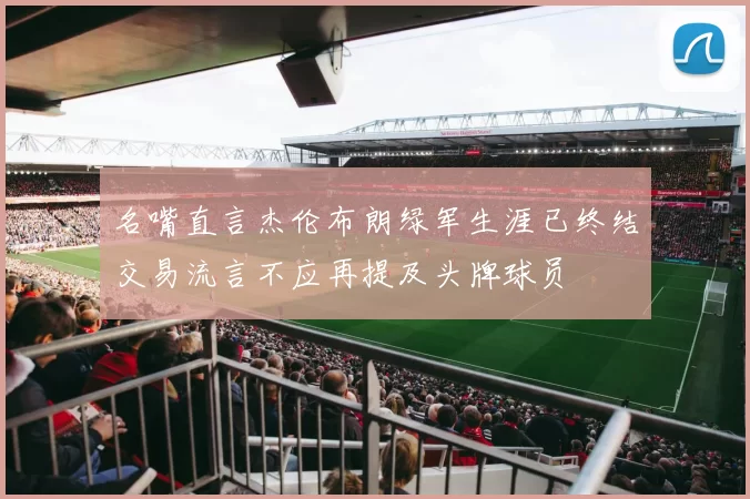 名嘴直言杰伦布朗绿军生涯已终结交易流言不应再提及头牌球员