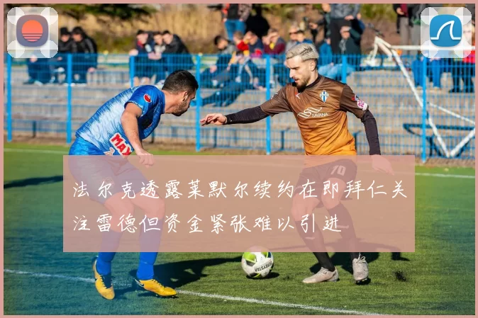法尔克透露莱默尔续约在即拜仁关注雷德但资金紧张难以引进