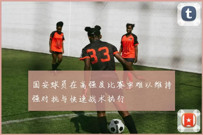 国安球员在高强度比赛中难以维持强对抗与快速战术执行