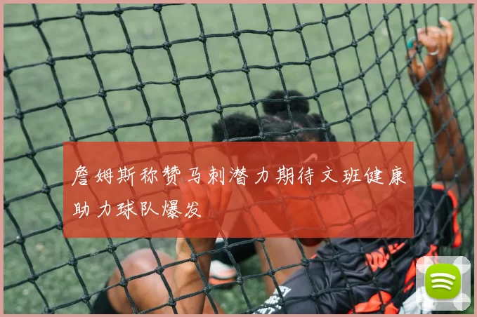 詹姆斯称赞马刺潜力期待文班健康助力球队爆发