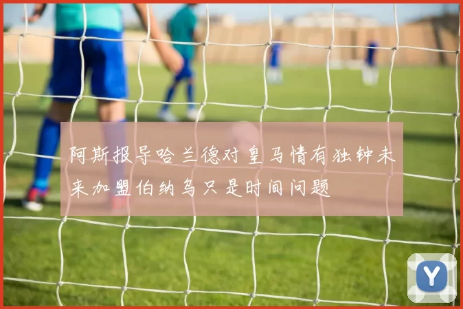 阿斯报导哈兰德对皇马情有独钟未来加盟伯纳乌只是时间问题
