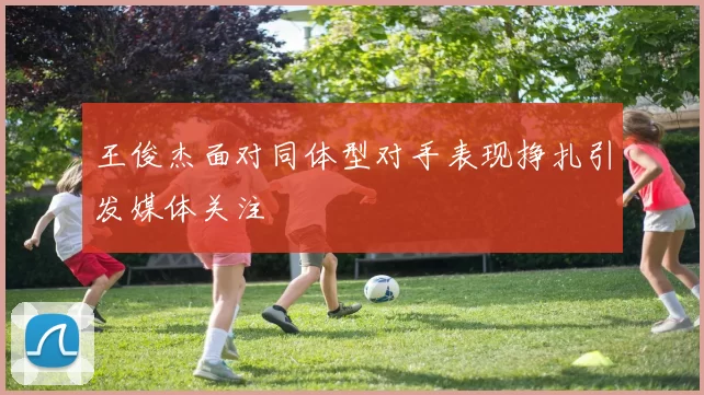 王俊杰面对同体型对手表现挣扎引发媒体关注