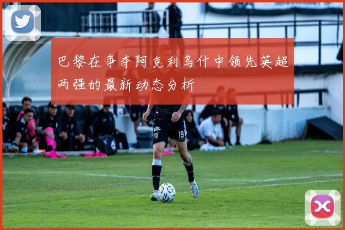 巴黎在争夺阿克利乌什中领先英超两强的最新动态分析