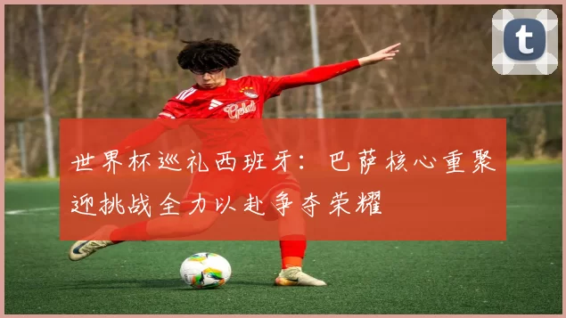 世界杯巡礼西班牙：巴萨核心重聚迎挑战全力以赴争夺荣耀