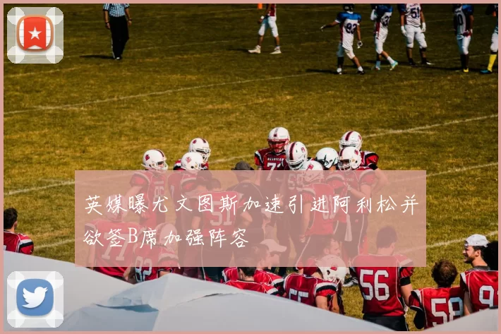 英媒曝尤文图斯加速引进阿利松并欲签B席加强阵容