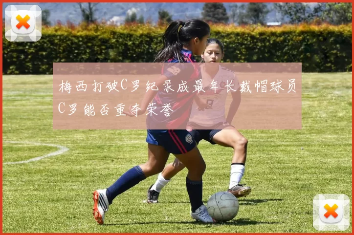 梅西打破C罗纪录成最年长戴帽球员C罗能否重夺荣誉