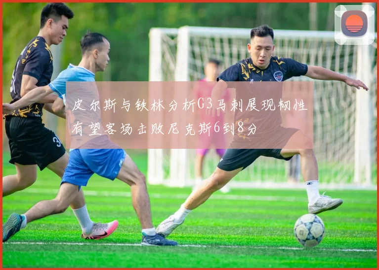 皮尔斯与铁林分析G3马刺展现韧性有望客场击败尼克斯6到8分