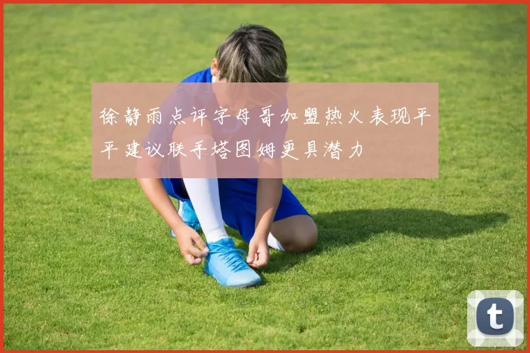徐静雨点评字母哥加盟热火表现平平建议联手塔图姆更具潜力