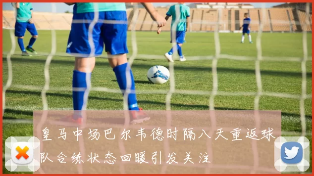 皇马中场巴尔韦德时隔八天重返球队合练状态回暖引发关注
