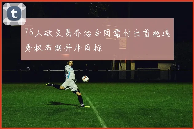 76人欲交易乔治合同需付出首轮选秀权布朗并非目标